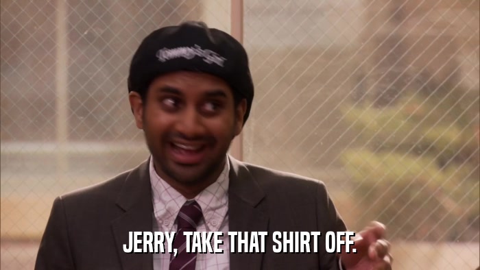 JERRY, TAKE THAT SHIRT OFF.  