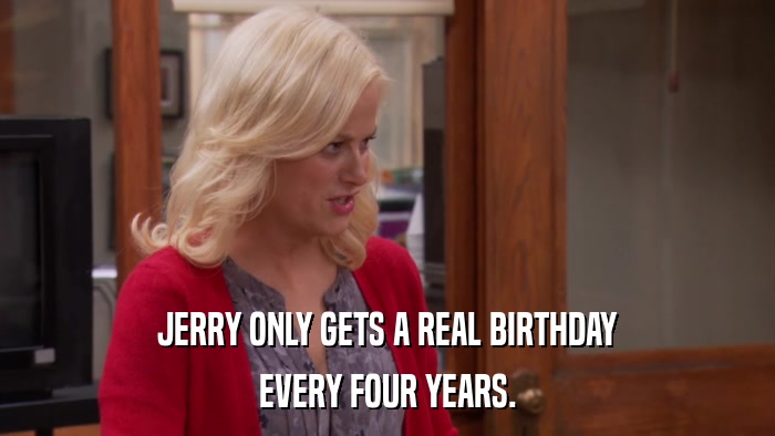 JERRY ONLY GETS A REAL BIRTHDAY EVERY FOUR YEARS. 