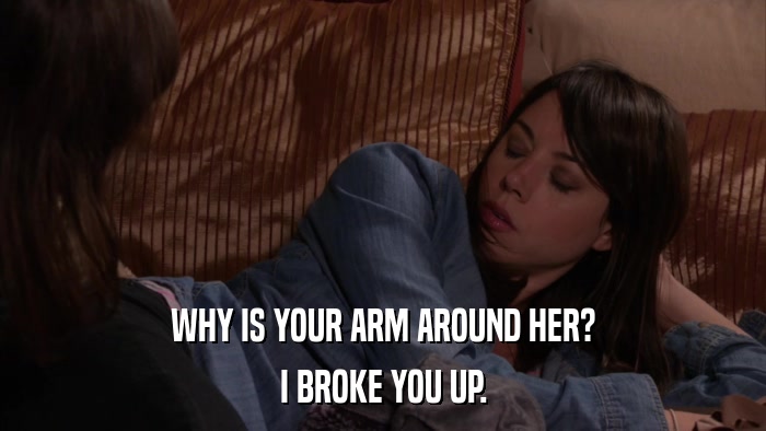 WHY IS YOUR ARM AROUND HER? I BROKE YOU UP. 
