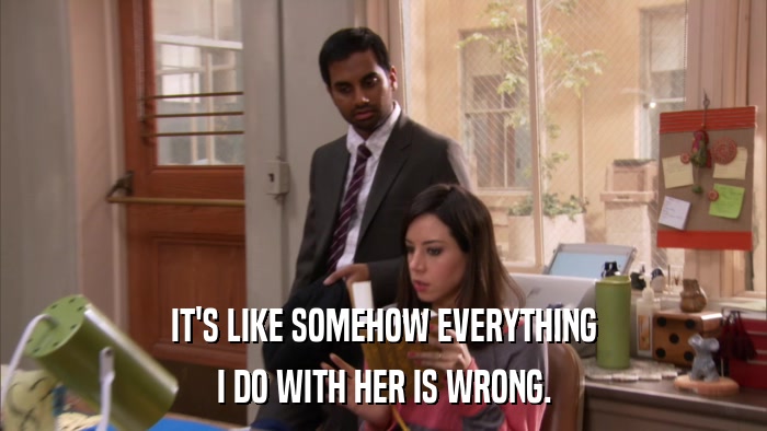 IT'S LIKE SOMEHOW EVERYTHING I DO WITH HER IS WRONG. 