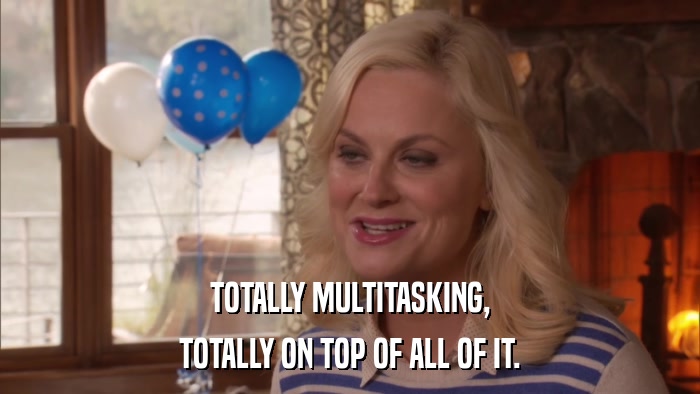 TOTALLY MULTITASKING, TOTALLY ON TOP OF ALL OF IT. 