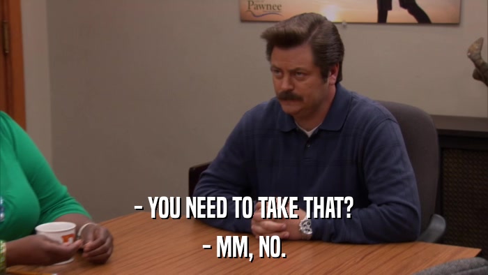 - YOU NEED TO TAKE THAT? - MM, NO. 