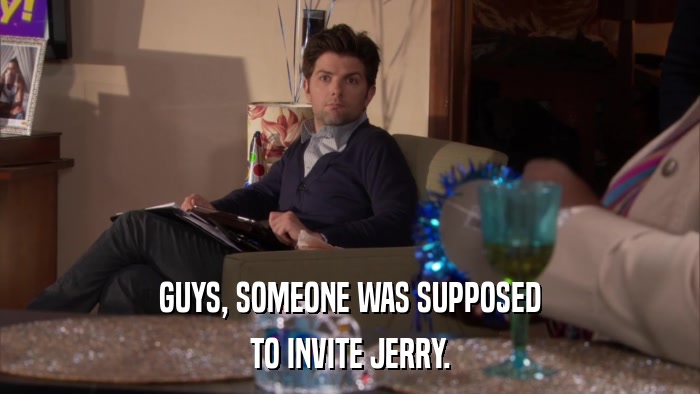 GUYS, SOMEONE WAS SUPPOSED TO INVITE JERRY. 