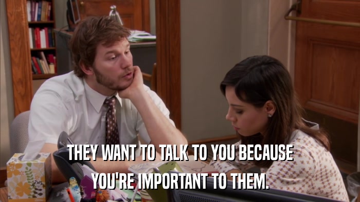 THEY WANT TO TALK TO YOU BECAUSE YOU'RE IMPORTANT TO THEM. 