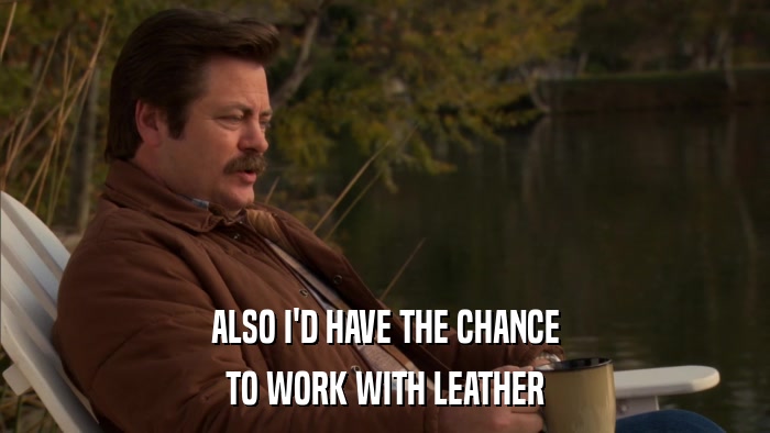 ALSO I'D HAVE THE CHANCE TO WORK WITH LEATHER 