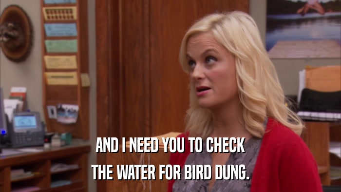 AND I NEED YOU TO CHECK THE WATER FOR BIRD DUNG. 