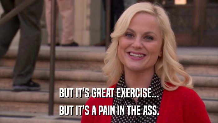 BUT IT'S GREAT EXERCISE... BUT IT'S A PAIN IN THE ASS. 
