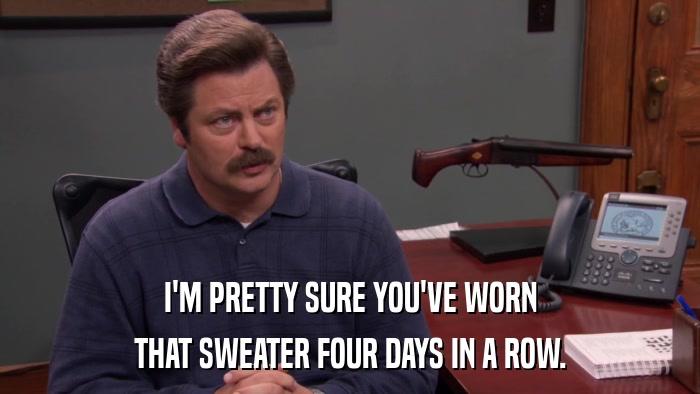 I'M PRETTY SURE YOU'VE WORN THAT SWEATER FOUR DAYS IN A ROW. 