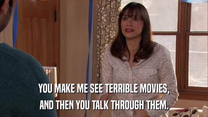 YOU MAKE ME SEE TERRIBLE MOVIES, AND THEN YOU TALK THROUGH THEM. 