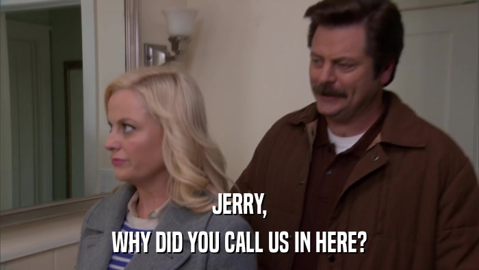 JERRY, WHY DID YOU CALL US IN HERE? 
