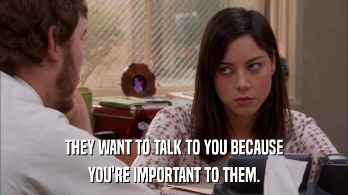 THEY WANT TO TALK TO YOU BECAUSE YOU'RE IMPORTANT TO THEM. 