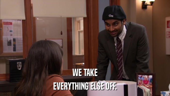 WE TAKE EVERYTHING ELSE OFF. 