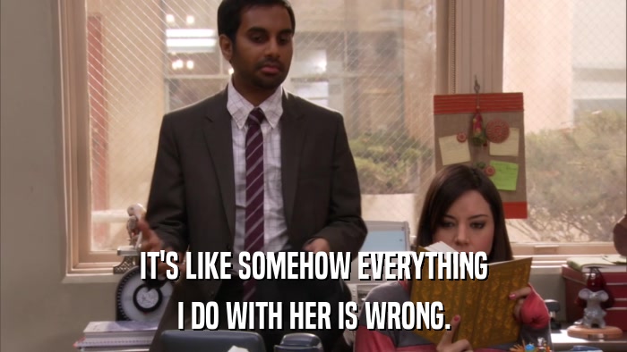 IT'S LIKE SOMEHOW EVERYTHING I DO WITH HER IS WRONG. 