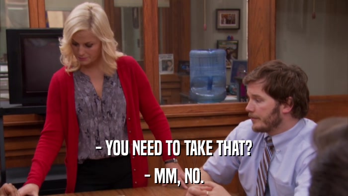 - YOU NEED TO TAKE THAT? - MM, NO. 