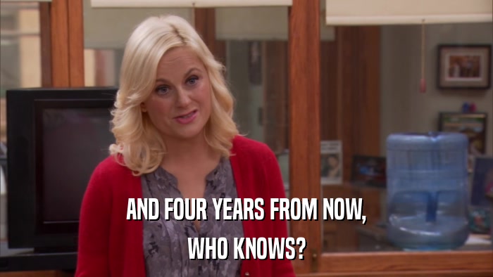 AND FOUR YEARS FROM NOW, WHO KNOWS? 