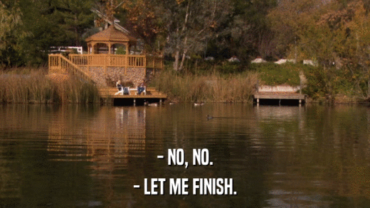 - NO, NO. - LET ME FINISH. 