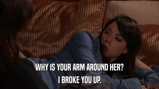 WHY IS YOUR ARM AROUND HER? I BROKE YOU UP. 
