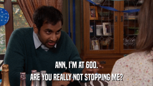 ANN, I'M AT 600. ARE YOU REALLY NOT STOPPING ME? 