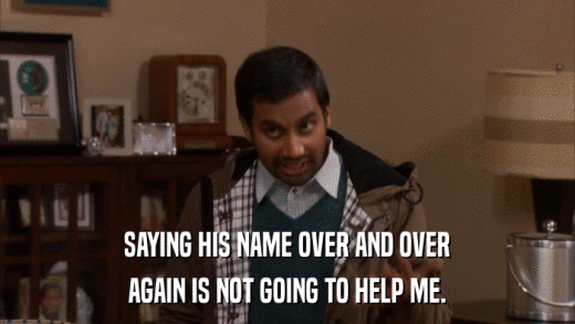 SAYING HIS NAME OVER AND OVER AGAIN IS NOT GOING TO HELP ME. 