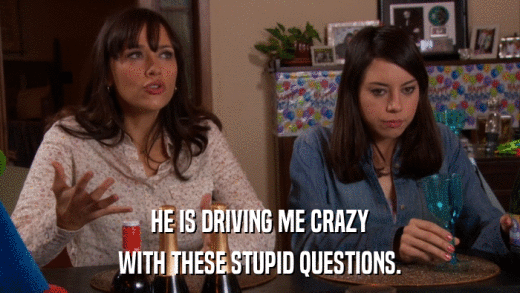 HE IS DRIVING ME CRAZY WITH THESE STUPID QUESTIONS. 