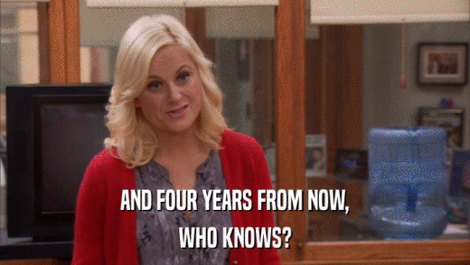 AND FOUR YEARS FROM NOW, WHO KNOWS? 