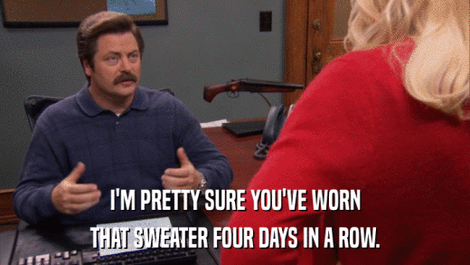 I'M PRETTY SURE YOU'VE WORN THAT SWEATER FOUR DAYS IN A ROW. 