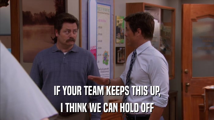 IF YOUR TEAM KEEPS THIS UP, I THINK WE CAN HOLD OFF 