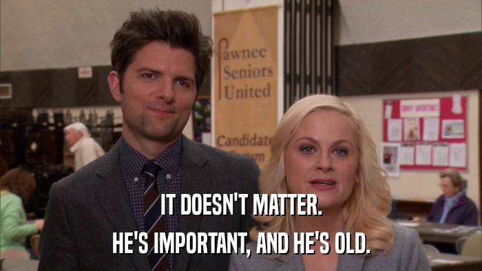 IT DOESN'T MATTER. HE'S IMPORTANT, AND HE'S OLD. 