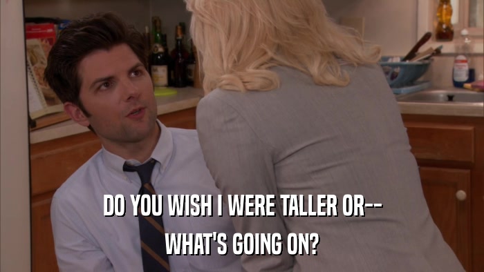 DO YOU WISH I WERE TALLER OR-- WHAT'S GOING ON? 