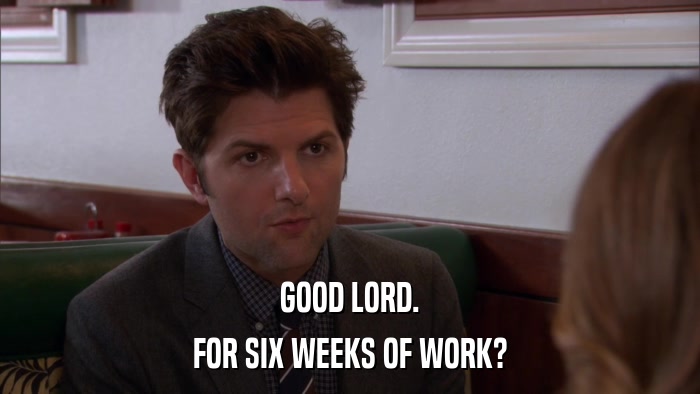 GOOD LORD. FOR SIX WEEKS OF WORK? 