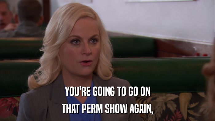 YOU'RE GOING TO GO ON THAT PERM SHOW AGAIN, 