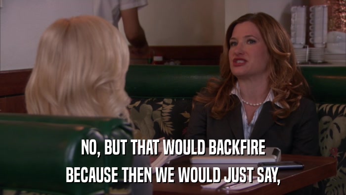 NO, BUT THAT WOULD BACKFIRE BECAUSE THEN WE WOULD JUST SAY, 