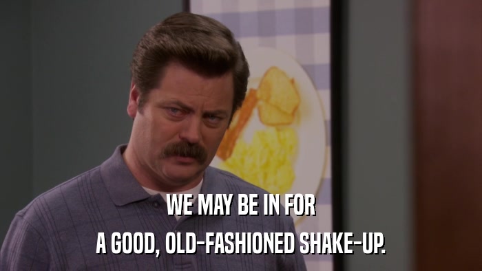 WE MAY BE IN FOR A GOOD, OLD-FASHIONED SHAKE-UP. 
