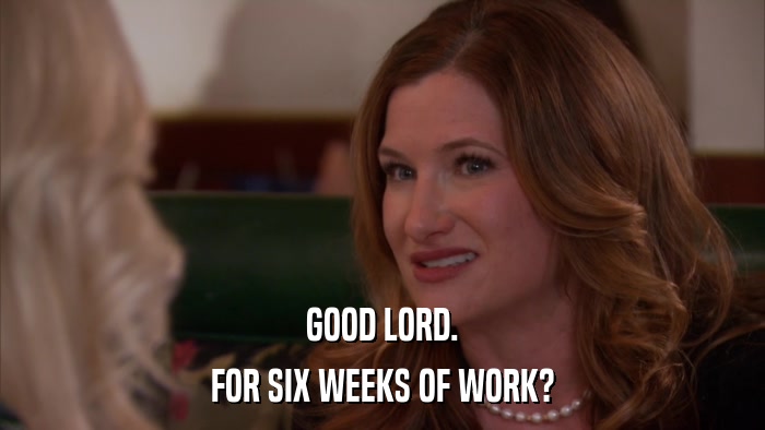 GOOD LORD. FOR SIX WEEKS OF WORK? 