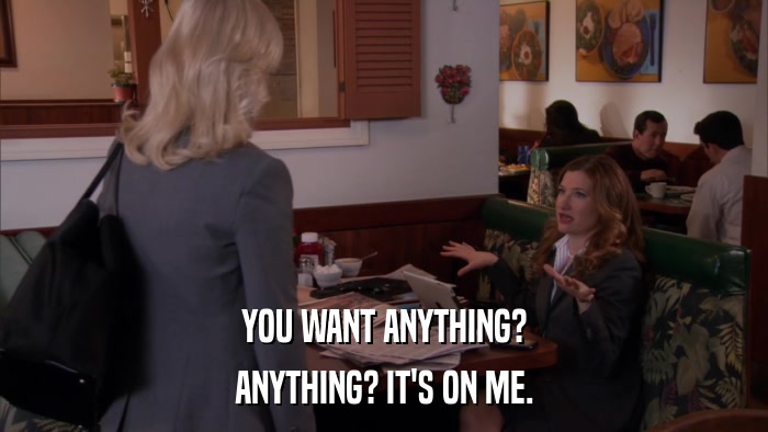 YOU WANT ANYTHING? ANYTHING? IT'S ON ME. 
