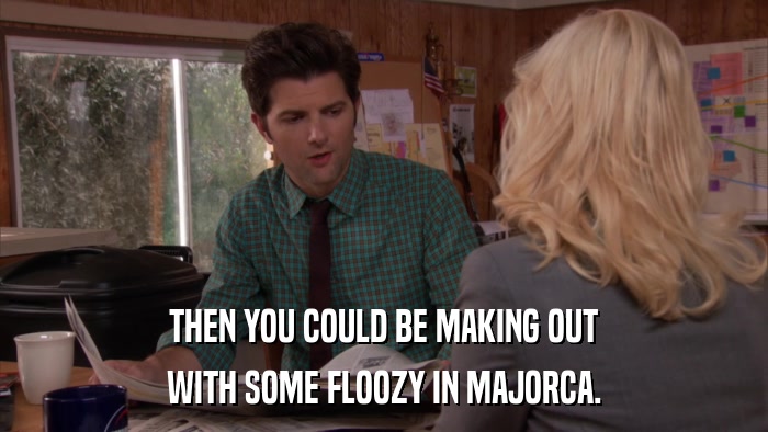 THEN YOU COULD BE MAKING OUT WITH SOME FLOOZY IN MAJORCA. 