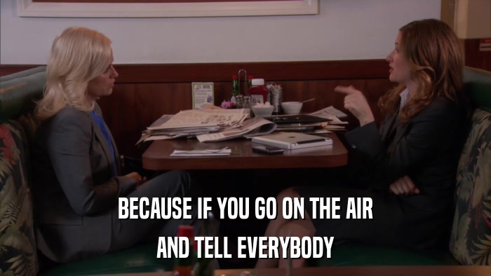 BECAUSE IF YOU GO ON THE AIR AND TELL EVERYBODY 