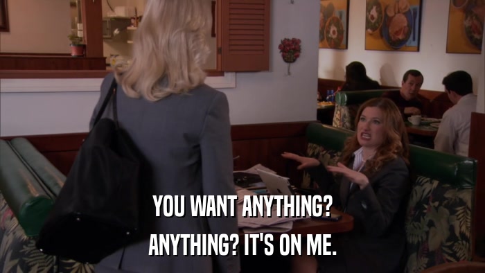 YOU WANT ANYTHING? ANYTHING? IT'S ON ME. 