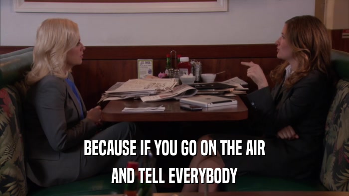 BECAUSE IF YOU GO ON THE AIR AND TELL EVERYBODY 
