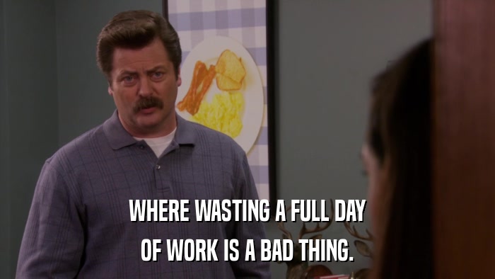 WHERE WASTING A FULL DAY OF WORK IS A BAD THING. 