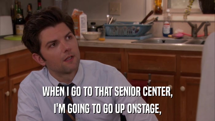 WHEN I GO TO THAT SENIOR CENTER, I'M GOING TO GO UP ONSTAGE, 