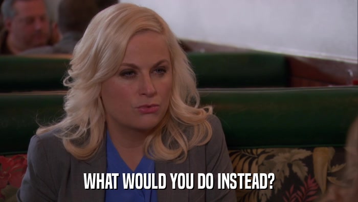 WHAT WOULD YOU DO INSTEAD?  