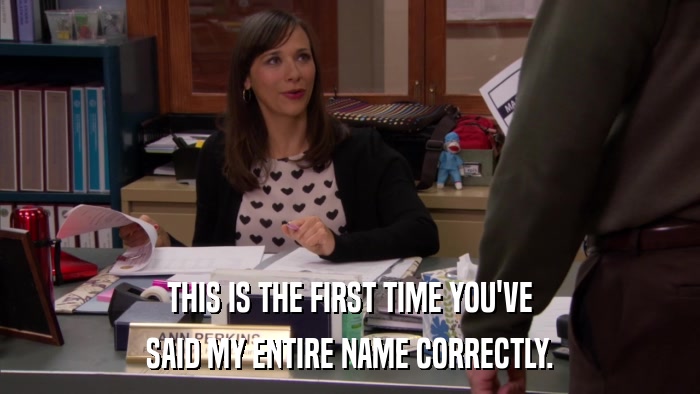 THIS IS THE FIRST TIME YOU'VE SAID MY ENTIRE NAME CORRECTLY. 
