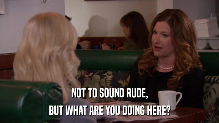 NOT TO SOUND RUDE, BUT WHAT ARE YOU DOING HERE? 