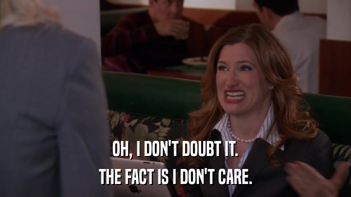 OH, I DON'T DOUBT IT. THE FACT IS I DON'T CARE. 