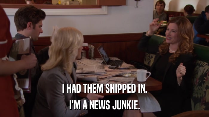 I HAD THEM SHIPPED IN. I'M A NEWS JUNKIE. 