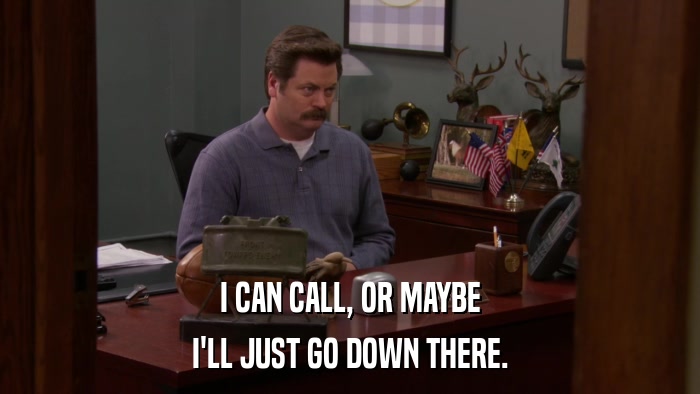 I CAN CALL, OR MAYBE I'LL JUST GO DOWN THERE. 