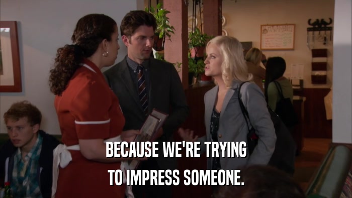 BECAUSE WE'RE TRYING TO IMPRESS SOMEONE. 