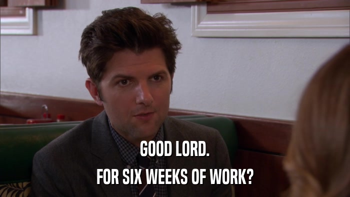 GOOD LORD. FOR SIX WEEKS OF WORK? 