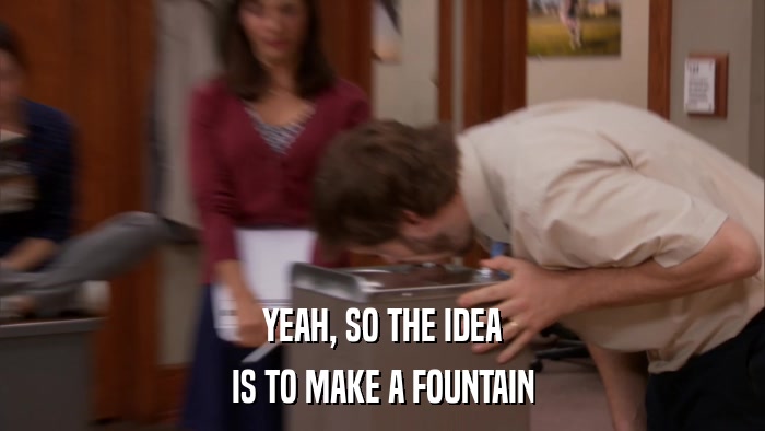 YEAH, SO THE IDEA IS TO MAKE A FOUNTAIN 